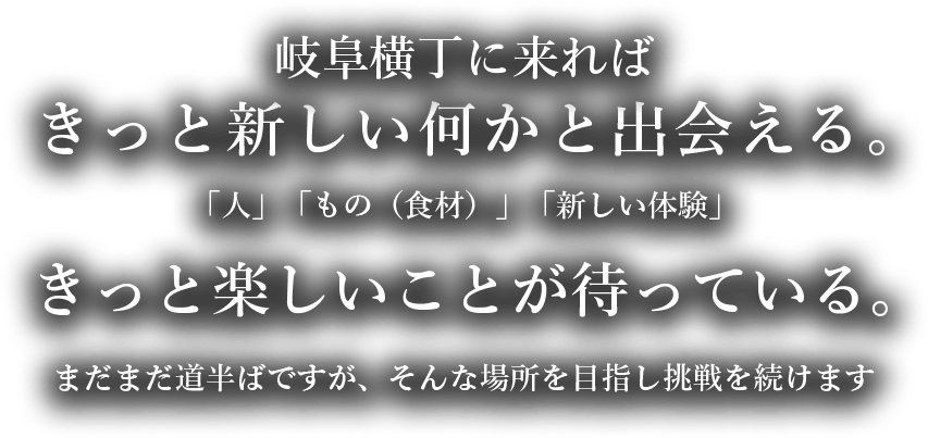岐阜横丁に来ればきっと新しい何かと出会える。「人」「もの（食材）」「新しい体験」きっと楽しいことが待っている。まだまだ道半ばですが、そんな場所を目指し挑戦を続けます。