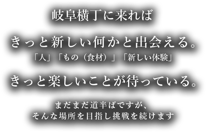 岐阜横丁に来ればきっと新しい何かと出会える。「人」「もの（食材）」「新しい体験」きっと楽しいことが待っている。まだまだ道半ばですが、そんな場所を目指し挑戦を続けます。