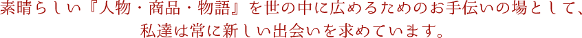 素晴らしい『人物・商品・物語』を世の中に広めるためのお手伝いの場として、私達は常に新しい出会いを求めています。