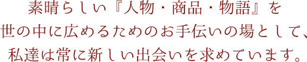 素晴らしい『人物・商品・物語』を世の中に広めるためのお手伝いの場として、私達は常に新しい出会いを求めています。